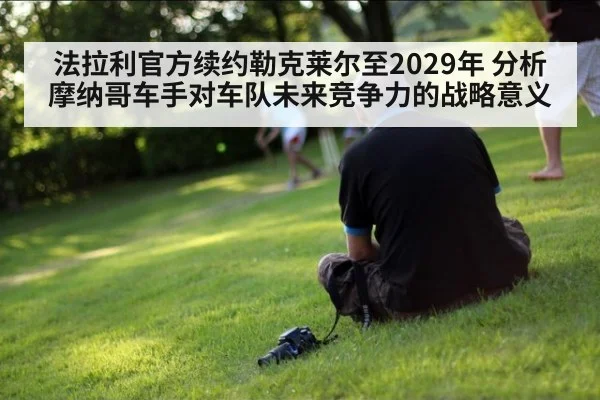 法拉利官方续约勒克莱尔至2029年 分析摩纳哥车手对车队未来竞争力的战略意义