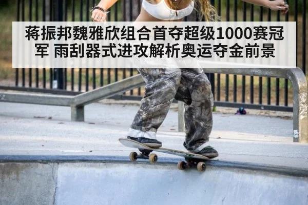 蒋振邦魏雅欣组合首夺超级1000赛冠军 雨刮器式进攻解析奥运夺金前景